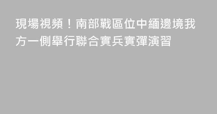 現場視頻！南部戰區位中緬邊境我方一側舉行聯合實兵實彈演習