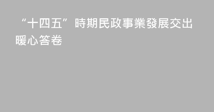 “十四五”時期民政事業發展交出暖心答卷