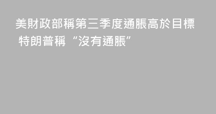 美財政部稱第三季度通脹高於目標 特朗普稱“沒有通脹”