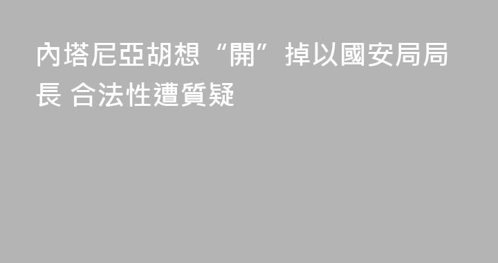 內塔尼亞胡想“開”掉以國安局局長 合法性遭質疑