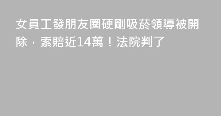 女員工發朋友圈硬剛吸菸領導被開除，索賠近14萬！法院判了