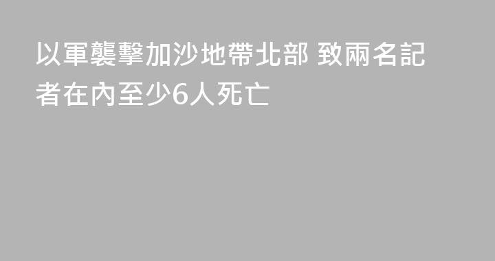 以軍襲擊加沙地帶北部 致兩名記者在內至少6人死亡