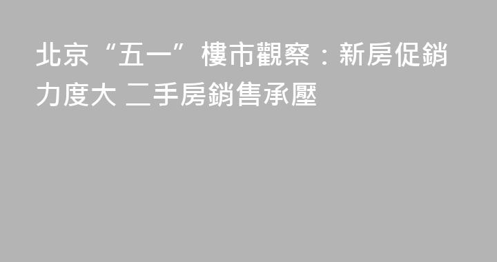 北京“五一”樓市觀察：新房促銷力度大 二手房銷售承壓
