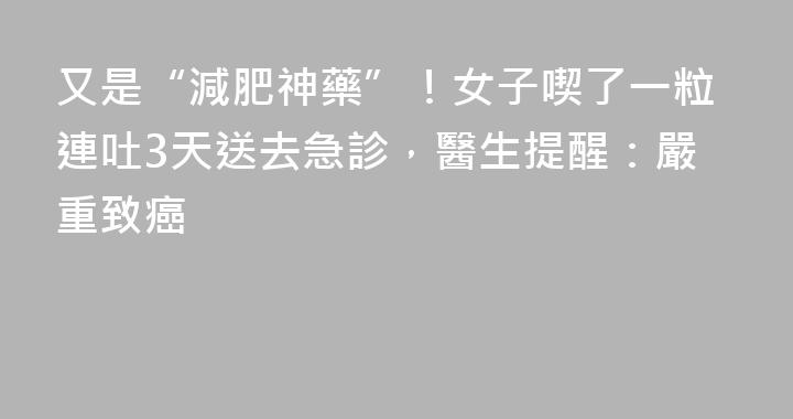 又是“減肥神藥”！女子喫了一粒連吐3天送去急診，醫生提醒：嚴重致癌