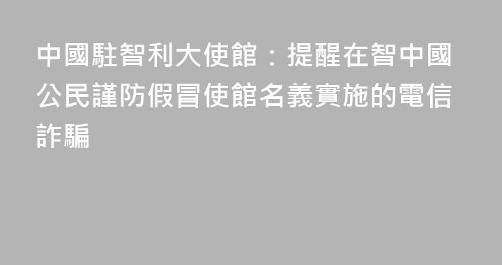 中國駐智利大使館：提醒在智中國公民謹防假冒使館名義實施的電信詐騙