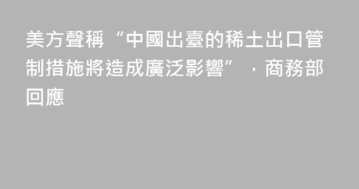 美方聲稱“中國出臺的稀土出口管制措施將造成廣泛影響”，商務部回應