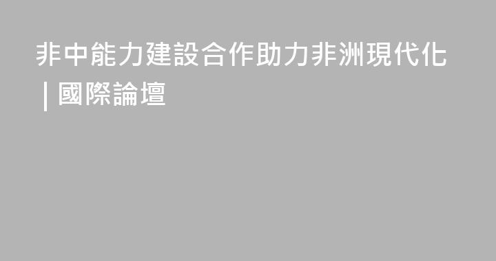非中能力建設合作助力非洲現代化 | 國際論壇