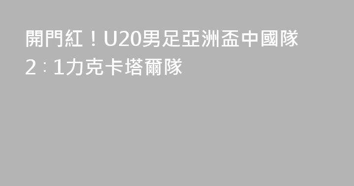 開門紅！U20男足亞洲盃中國隊2∶1力克卡塔爾隊