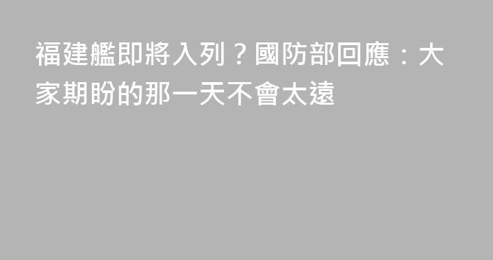 福建艦即將入列？國防部回應：大家期盼的那一天不會太遠