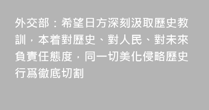 外交部：希望日方深刻汲取歷史教訓，本着對歷史、對人民、對未來負責任態度，同一切美化侵略歷史行爲徹底切割