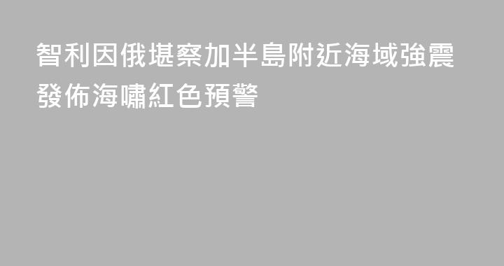 智利因俄堪察加半島附近海域強震發佈海嘯紅色預警