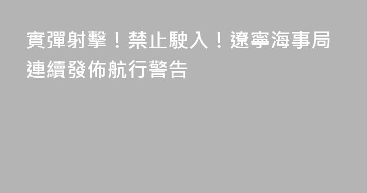 實彈射擊！禁止駛入！遼寧海事局連續發佈航行警告