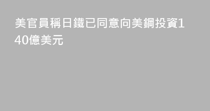 美官員稱日鐵已同意向美鋼投資140億美元