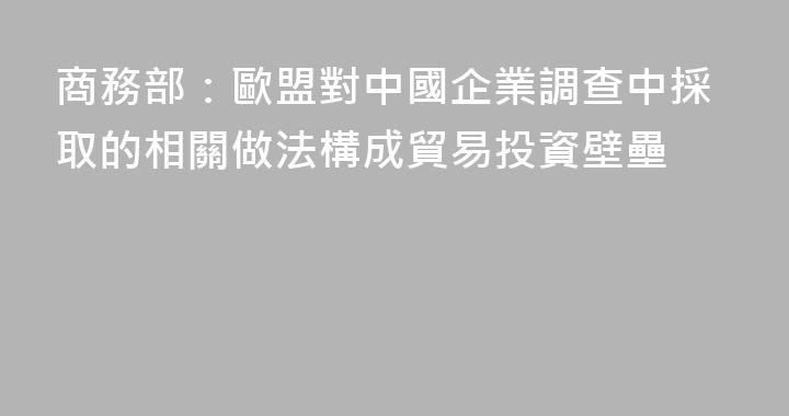 商務部：歐盟對中國企業調查中採取的相關做法構成貿易投資壁壘