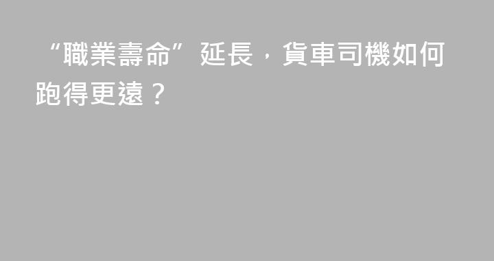 “職業壽命”延長，貨車司機如何跑得更遠？