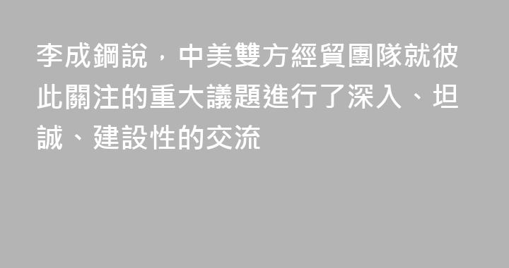 李成鋼說，中美雙方經貿團隊就彼此關注的重大議題進行了深入、坦誠、建設性的交流