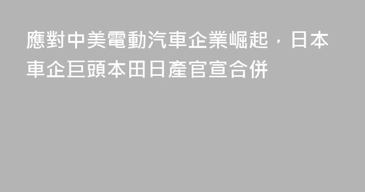 應對中美電動汽車企業崛起，日本車企巨頭本田日產官宣合併