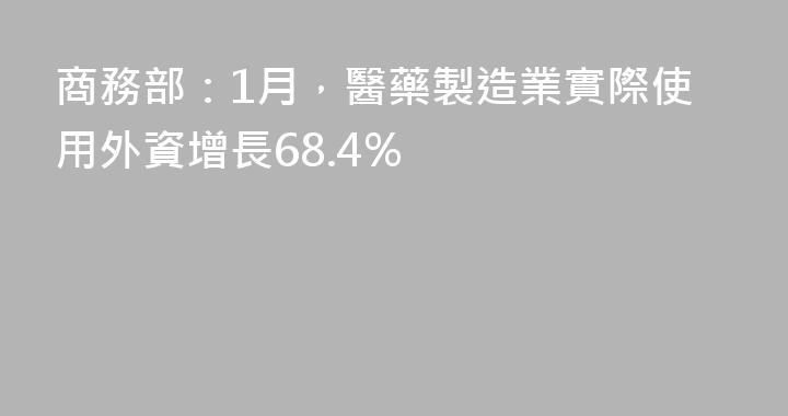 商務部：1月，醫藥製造業實際使用外資增長68.4%
