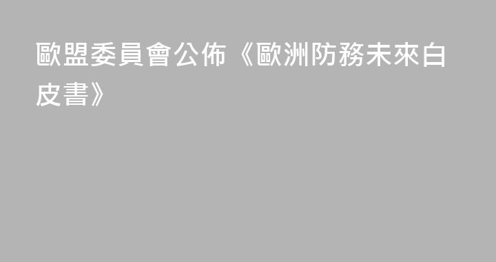 歐盟委員會公佈《歐洲防務未來白皮書》