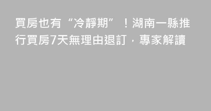 買房也有“冷靜期”！湖南一縣推行買房7天無理由退訂，專家解讀