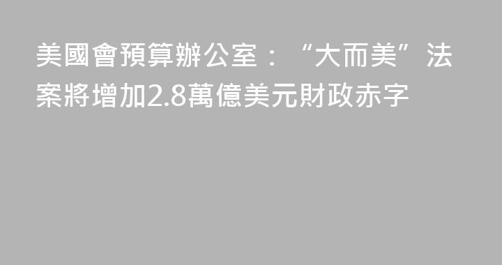 美國會預算辦公室：“大而美”法案將增加2.8萬億美元財政赤字