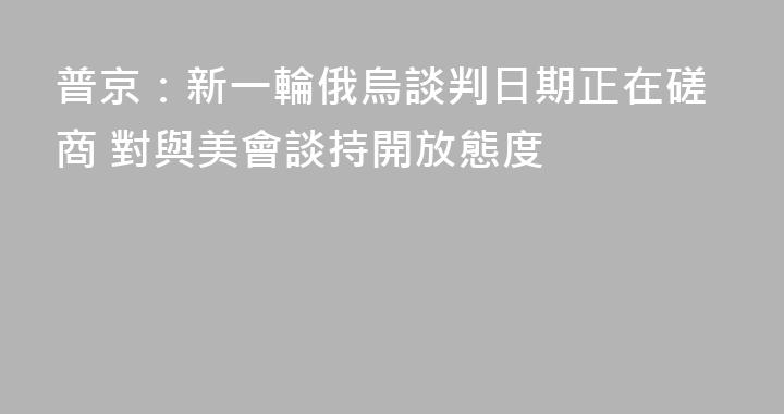 普京：新一輪俄烏談判日期正在磋商 對與美會談持開放態度