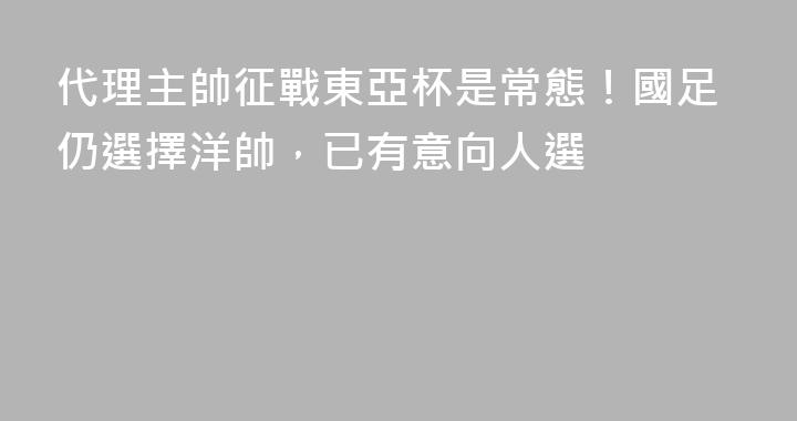 代理主帥征戰東亞杯是常態！國足仍選擇洋帥，已有意向人選
