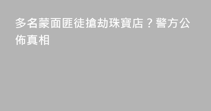 多名蒙面匪徒搶劫珠寶店？警方公佈真相