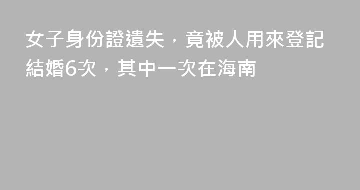 女子身份證遺失，竟被人用來登記結婚6次，其中一次在海南
