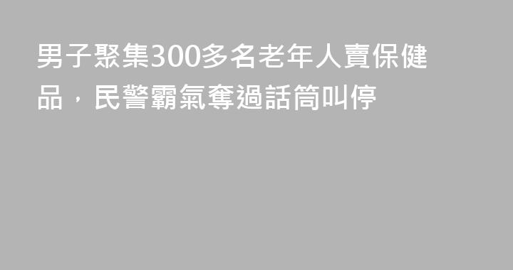 男子聚集300多名老年人賣保健品，民警霸氣奪過話筒叫停
