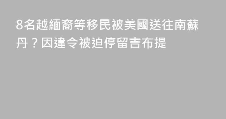 8名越緬裔等移民被美國送往南蘇丹？因違令被迫停留吉布提