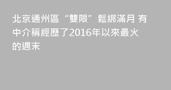 北京通州區“雙限”鬆綁滿月 有中介稱經歷了2016年以來最火的週末