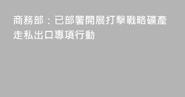 商務部：已部署開展打擊戰略礦產走私出口專項行動