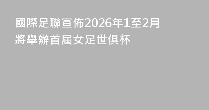 國際足聯宣佈2026年1至2月將舉辦首屆女足世俱杯