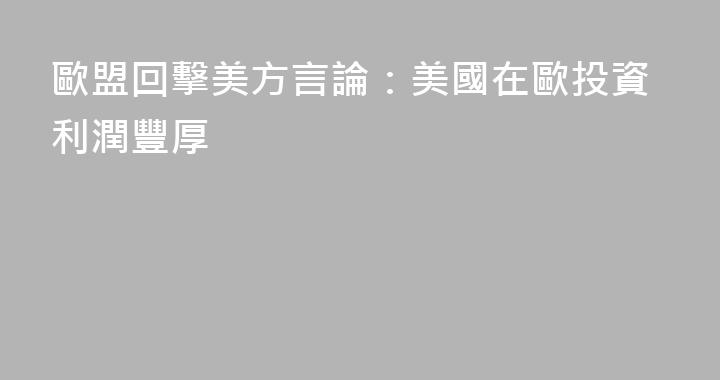 歐盟回擊美方言論：美國在歐投資利潤豐厚