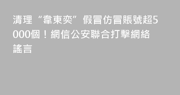 清理“韋東奕”假冒仿冒賬號超5000個！網信公安聯合打擊網絡謠言