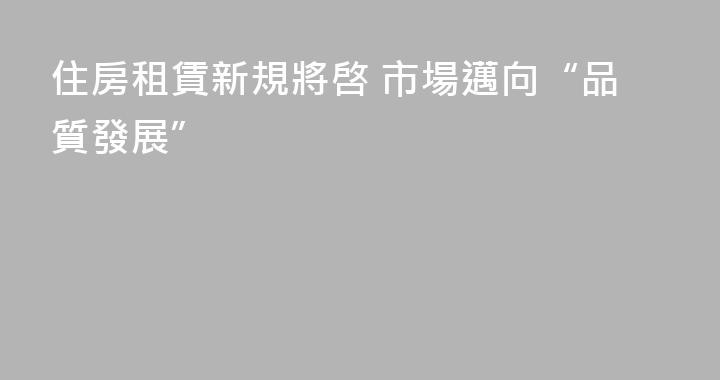 住房租賃新規將啓 市場邁向“品質發展”