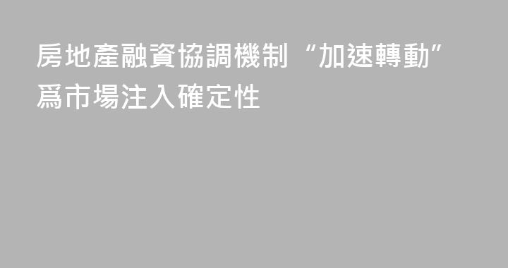房地產融資協調機制“加速轉動”爲市場注入確定性