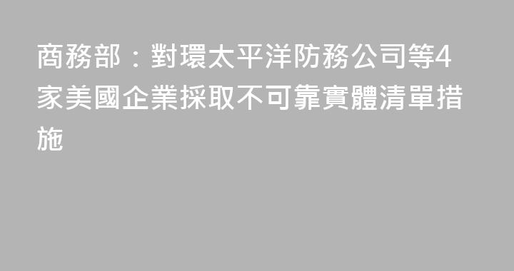 商務部：對環太平洋防務公司等4家美國企業採取不可靠實體清單措施