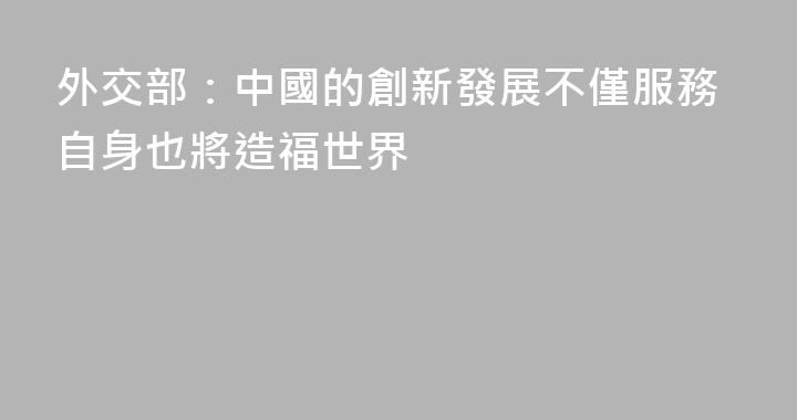 外交部：中國的創新發展不僅服務自身也將造福世界