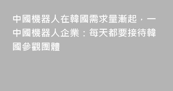 中國機器人在韓國需求量漸起，一中國機器人企業：每天都要接待韓國參觀團體