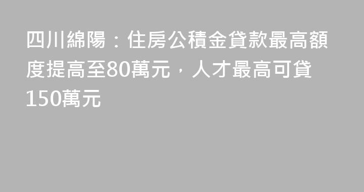 四川綿陽：住房公積金貸款最高額度提高至80萬元，人才最高可貸150萬元