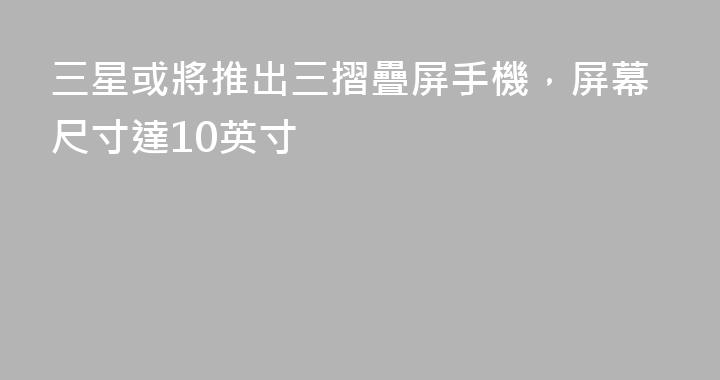 三星或將推出三摺疊屏手機，屏幕尺寸達10英寸