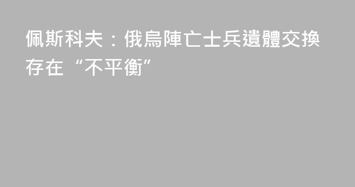 佩斯科夫：俄烏陣亡士兵遺體交換存在“不平衡”