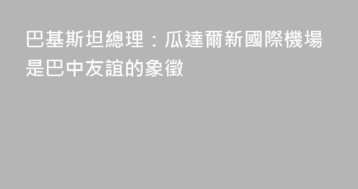 巴基斯坦總理：瓜達爾新國際機場是巴中友誼的象徵