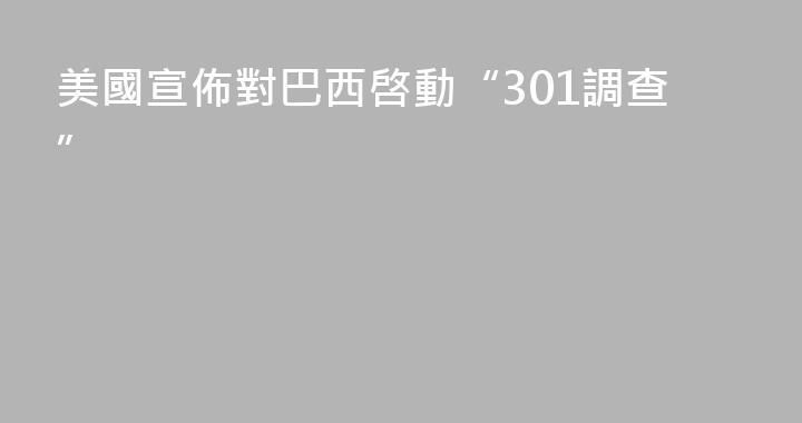 美國宣佈對巴西啓動“301調查”