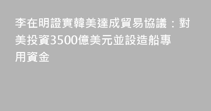 李在明證實韓美達成貿易協議：對美投資3500億美元並設造船專用資金