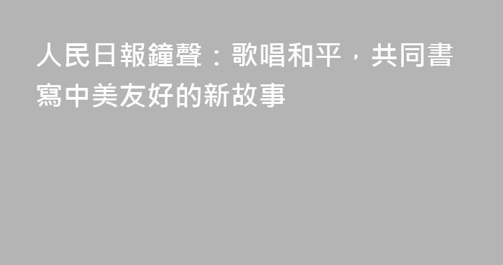 人民日報鐘聲：歌唱和平，共同書寫中美友好的新故事
