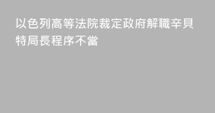 以色列高等法院裁定政府解職辛貝特局長程序不當