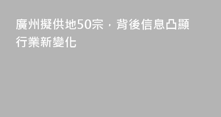 廣州擬供地50宗，背後信息凸顯行業新變化